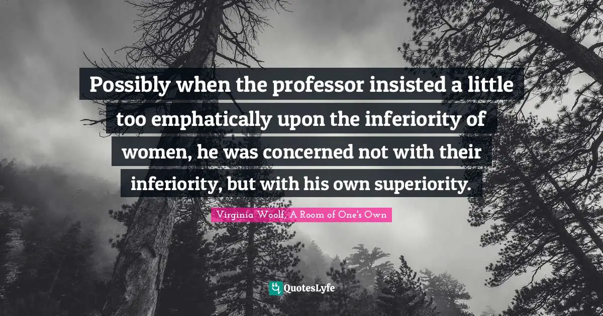 Possibly when the professor insisted a little too emphatically upon the inferiority of women, he was concerned not with their inferiority, but with his own superiority.