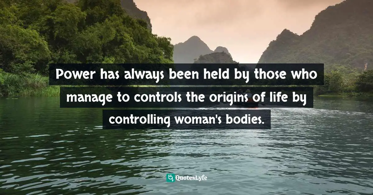 Power has always been held by those who manage to controls the origins of life by controlling woman's bodies.