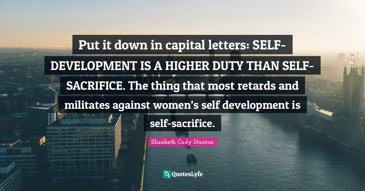 Put it down in capital letters: SELF-DEVELOPMENT IS A HIGHER DUTY THAN SELF-SACRIFICE. The thing that most retards and militates against women’s self development is self-sacrifice.