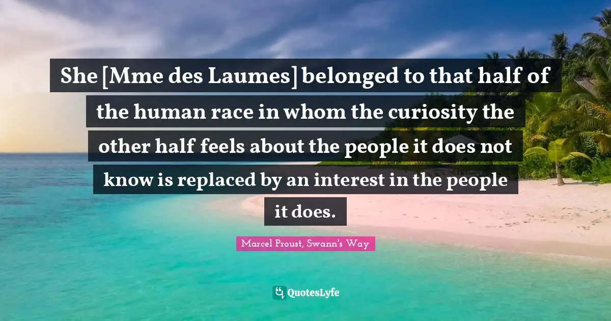 She [Mme des Laumes] belonged to that half of the human race in whom the curiosity the other half feels about the people it does not know is replaced by an interest in the people it does.