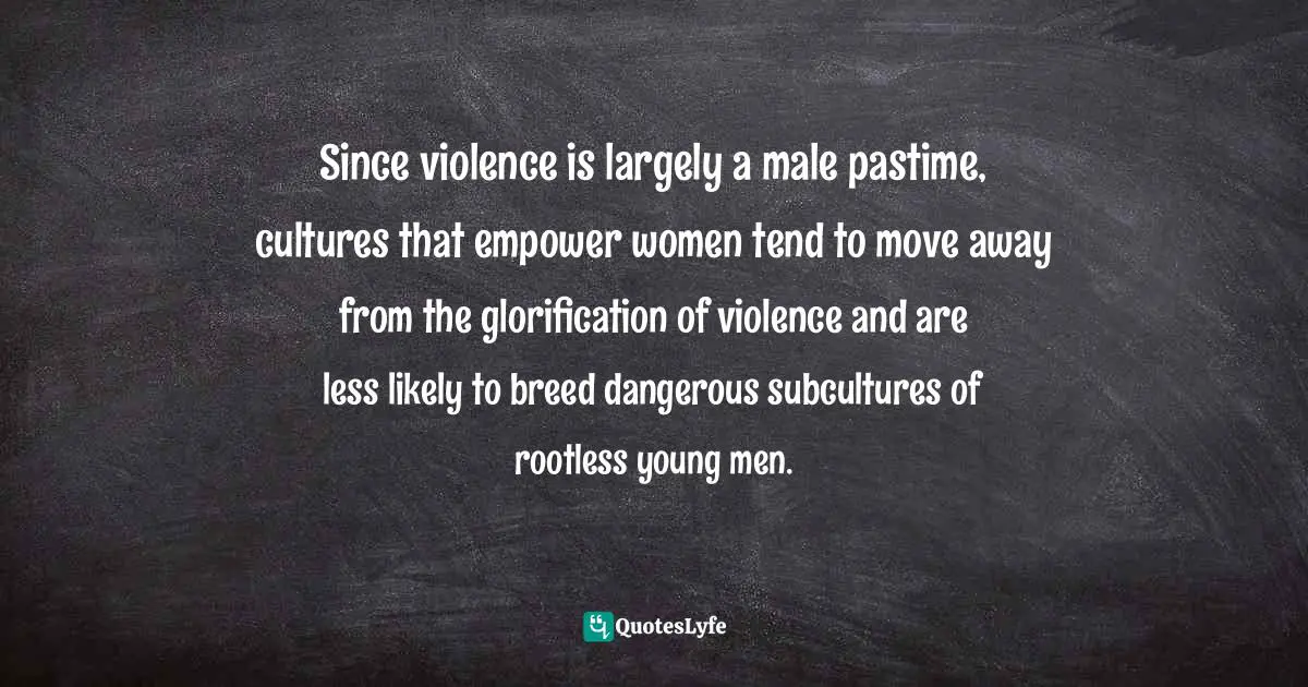 Since violence is largely a male pastime, cultures that empower women tend to move away from the glorification of violence and are less likely to breed dangerous subcultures of rootless young men.