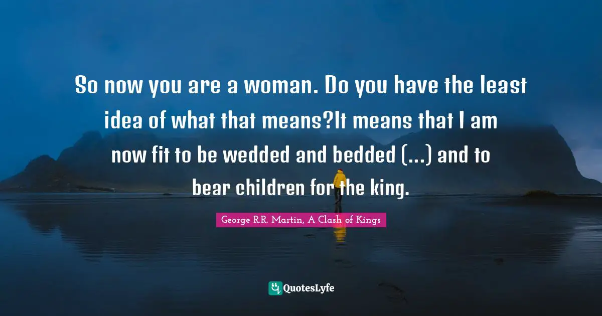 So now you are a woman. Do you have the least idea of what that means?It means that I am now fit to be wedded and bedded (...) and to bear children for the king.