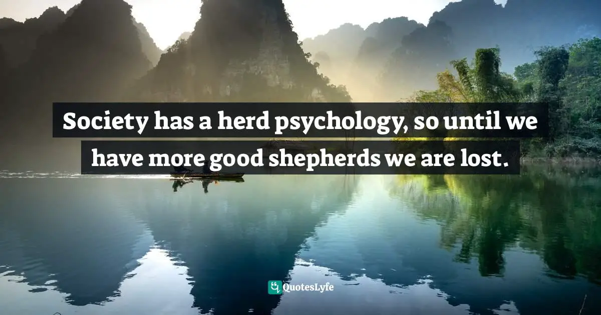 Society has a herd psychology, so until we have more good shepherds we are lost.