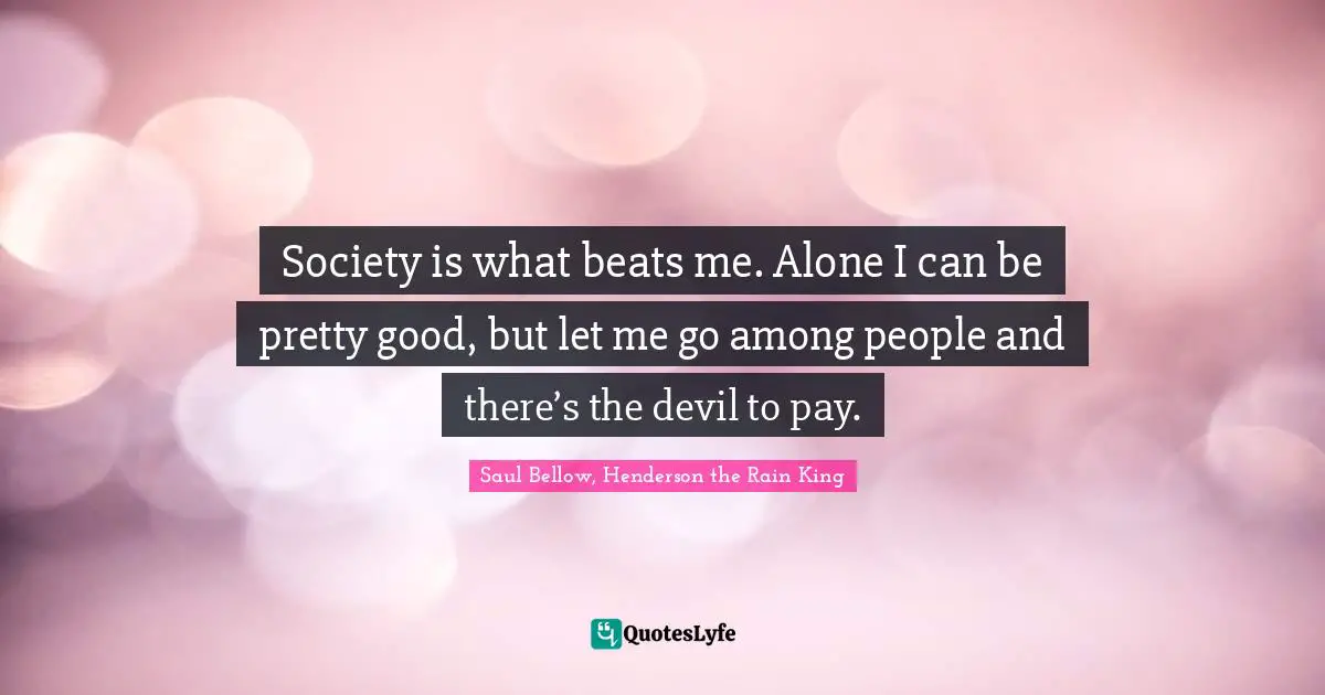 Society is what beats me. Alone I can be pretty good, but let me go among people and there’s the devil to pay.