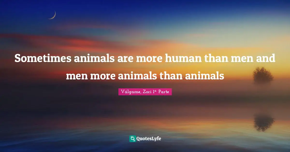 Sometimes animals are more human than men and men more animals than animals