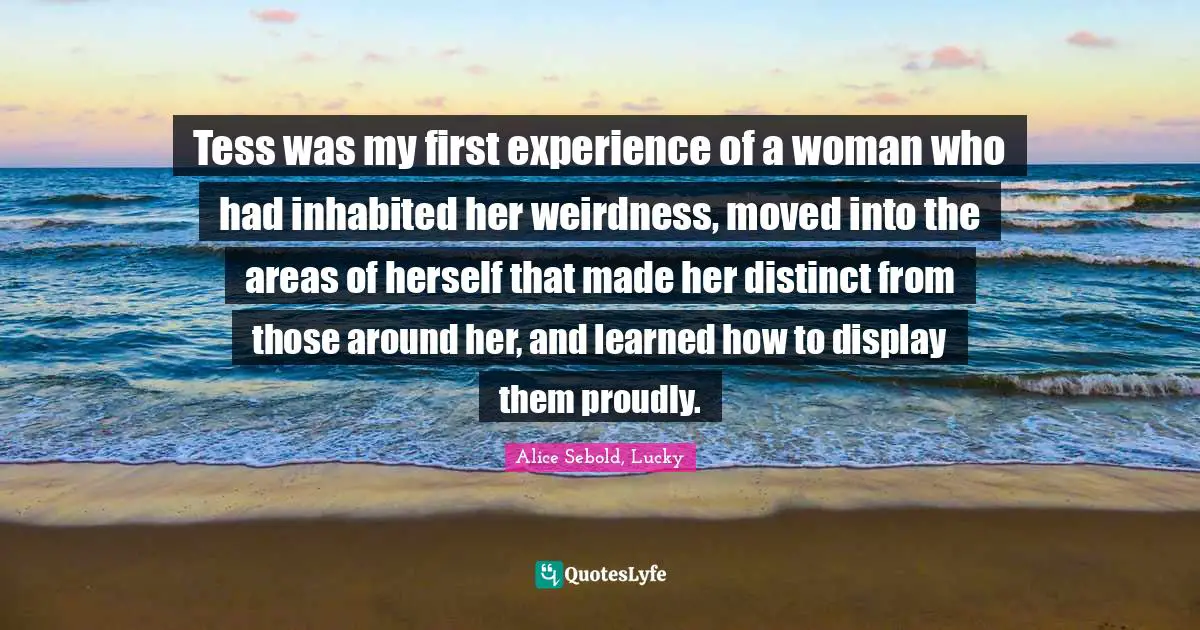 Alice Sebold Quotes: "Tess was my first experience of a woman who had inhabited her weirdness, moved into the areas of herself that made her distinct from those around her, and learned how to display them proudly."