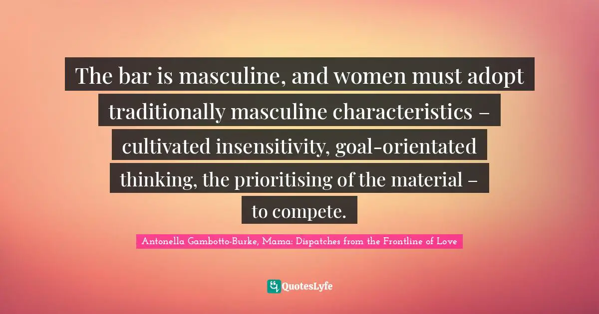 The bar is masculine, and women must adopt traditionally masculine characteristics – cultivated insensitivity, goal-orientated thinking, the prioritising of the material – to compete.