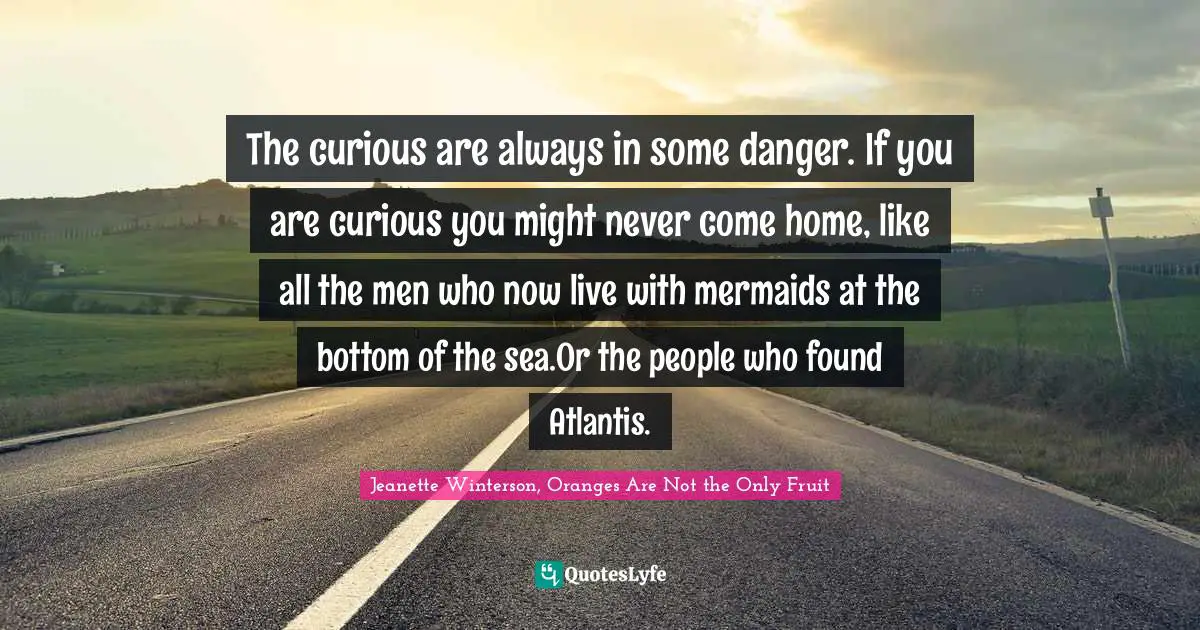 The curious are always in some danger. If you are curious you might never come home, like all the men who now live with mermaids at the bottom of the sea.Or the people who found Atlantis.