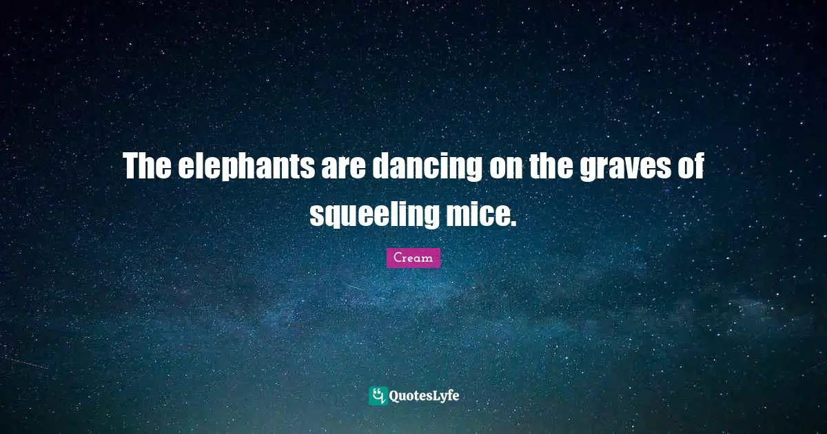 The elephants are dancing on the graves of squeeling mice.