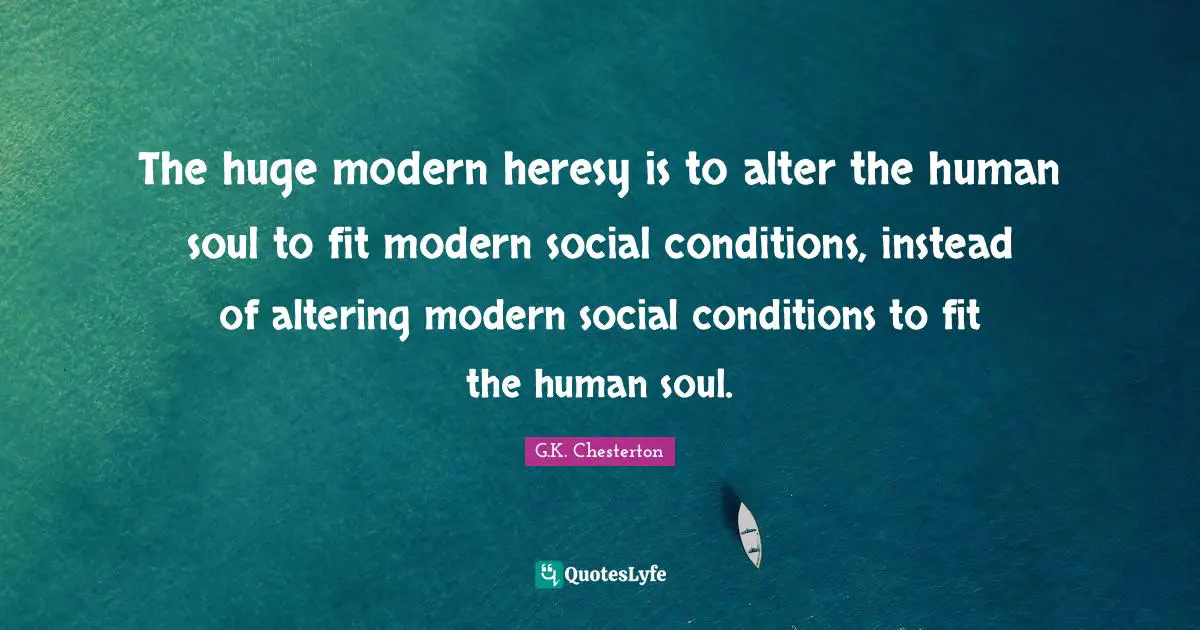 The huge modern heresy is to alter the human soul to fit modern social conditions, instead of altering modern social conditions to fit the human soul.