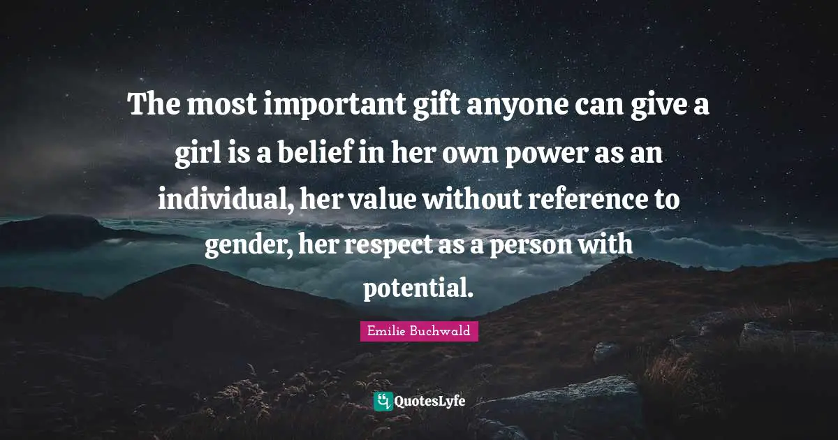 The most important gift anyone can give a girl is a belief in her own power as an individual, her value without reference to gender, her respect as a person with potential.