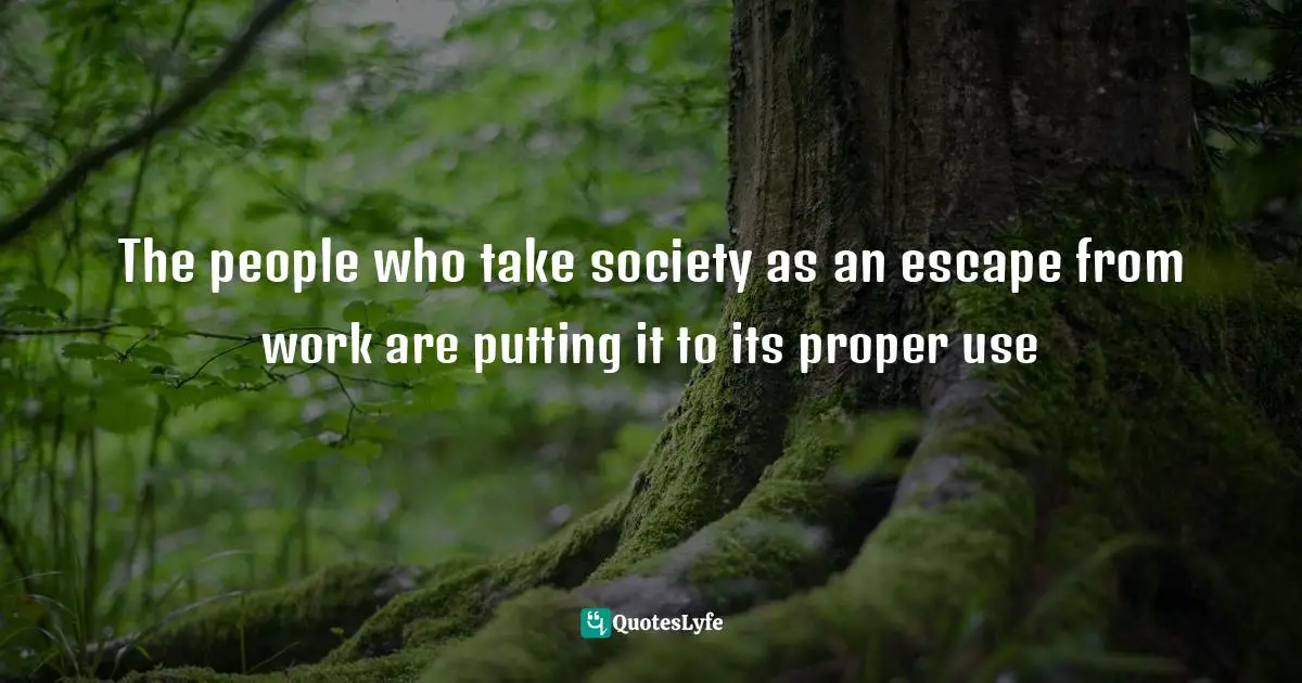 The people who take society as an escape from work are putting it to its proper use