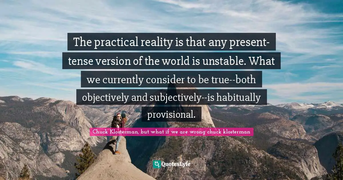 The practical reality is that any present-tense version of the world is unstable. What we currently consider to be true--both objectively and subjectively--is habitually provisional.