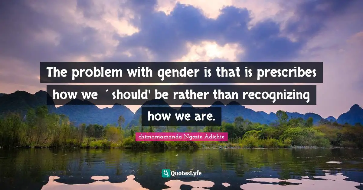 The problem with gender is that is prescribes how we ´should' be rather than recognizing how we are.