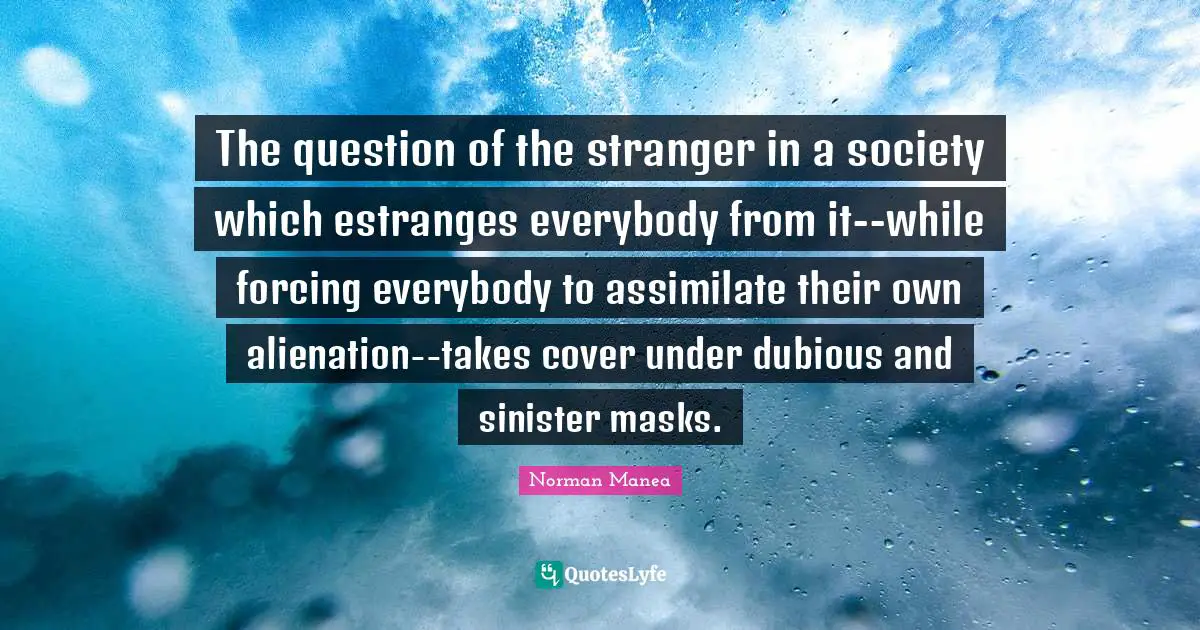 The question of the stranger in a society which estranges everybody from it--while forcing everybody to assimilate their own alienation--takes cover under dubious and sinister masks.