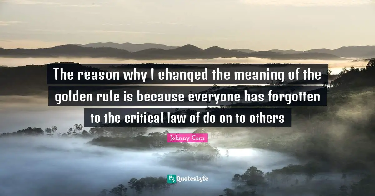 The reason why I changed the meaning of the golden rule is because everyone has forgotten to the critical law of do on to others