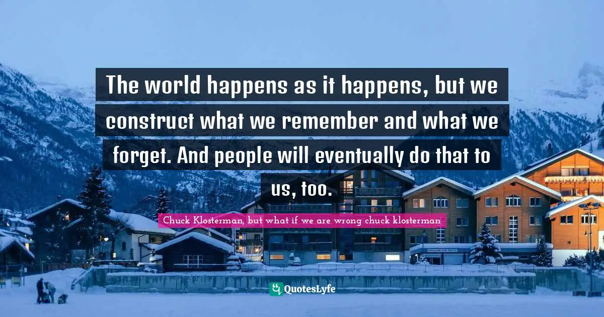 The world happens as it happens, but we construct what we remember and what we forget. And people will eventually do that to us, too.