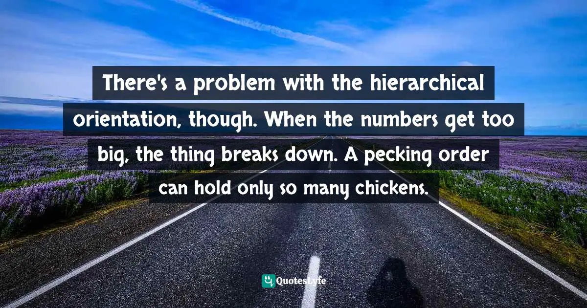 There's a problem with the hierarchical orientation, though. When the numbers get too big, the thing breaks down. A pecking order can hold only so many chickens.