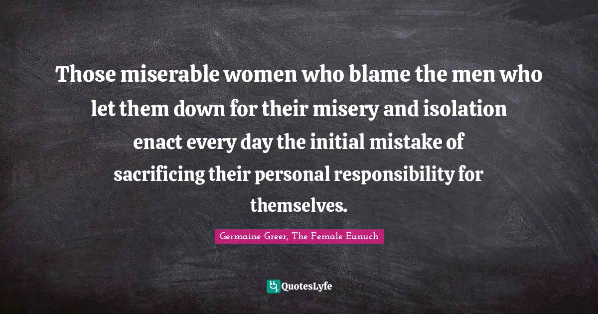 Those miserable women who blame the men who let them down for their misery and isolation enact every day the initial mistake of sacrificing their personal responsibility for themselves.