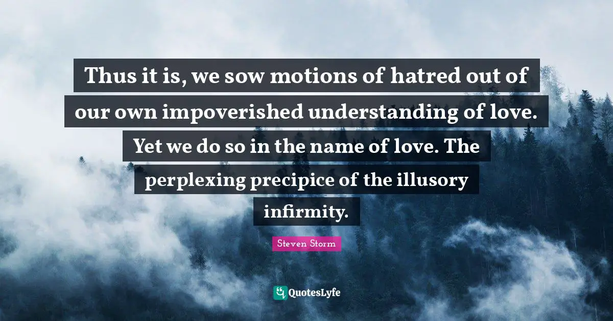 Thus it is, we sow motions of hatred out of our own impoverished understanding of love. Yet we do so in the name of love. The perplexing precipice of the illusory infirmity.