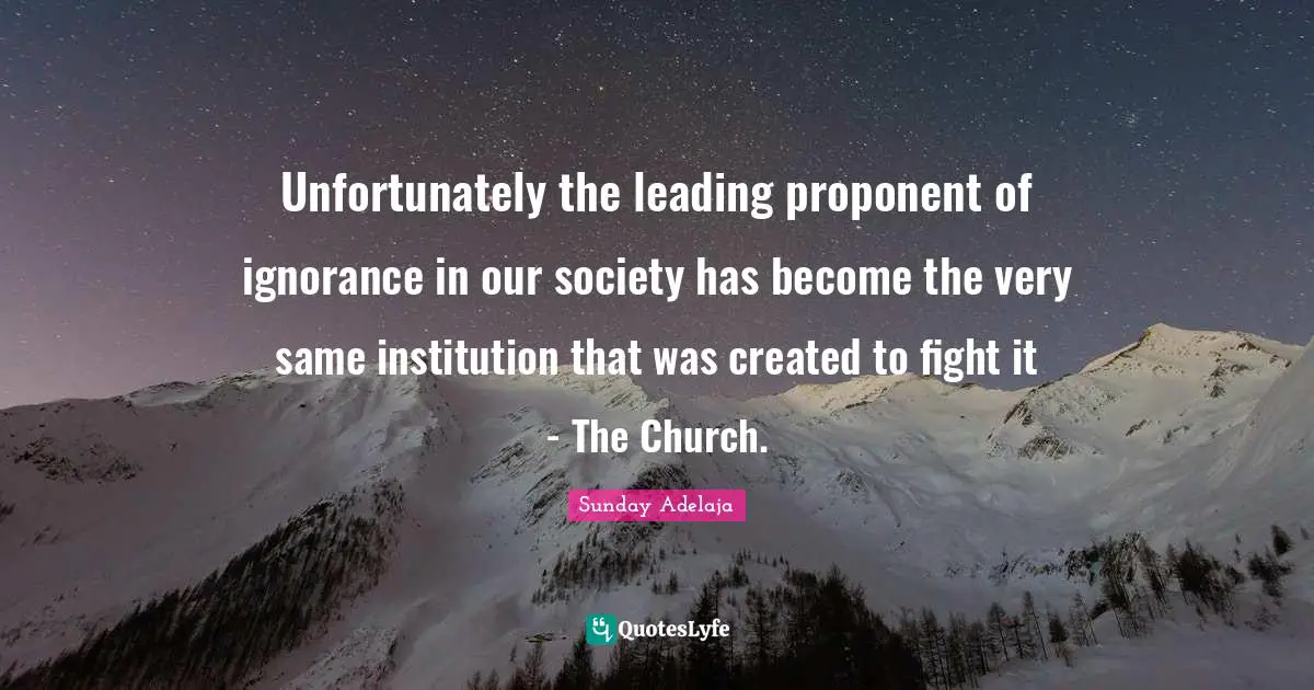 Created Quotes: "Unfortunately the leading proponent of ignorance in our society has become the very same institution that was created to fight it - The Church."