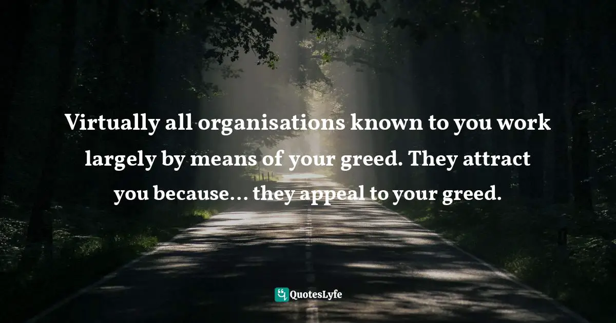 Virtually all organisations known to you work largely by means of your greed. They attract you because... they appeal to your greed.