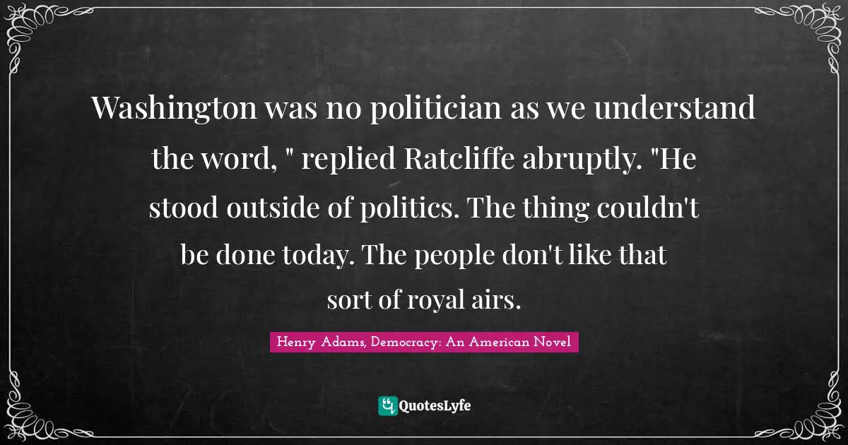 Washington was no politician as we understand the word, " replied Ratcliffe abruptly. "He stood outside of politics. The thing couldn't be done today. The people don't like that sort of royal airs.