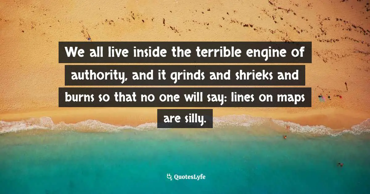 We all live inside the terrible engine of authority, and it grinds and shrieks and burns so that no one will say: lines on maps are silly.