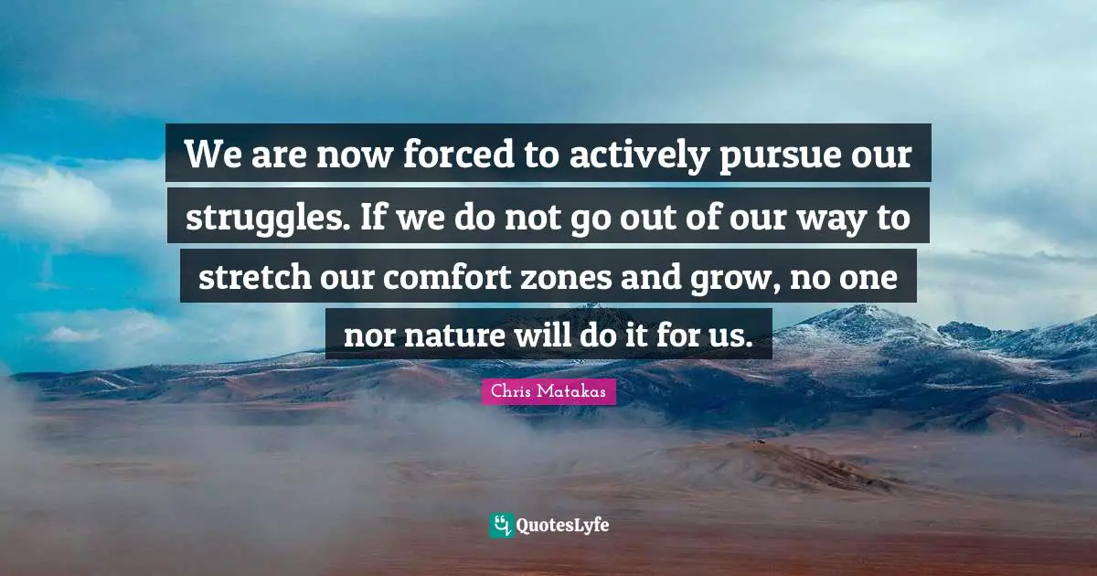 We are now forced to actively pursue our struggles. If we do not go out of our way to stretch our comfort zones and grow, no one nor nature will do it for us.