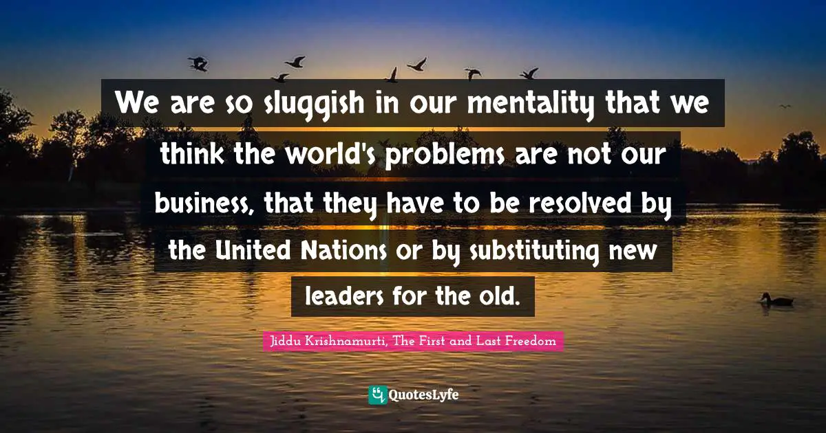 Jiddu Krishnamurti, The First And Last Freedom Quotes: "We are so sluggish in our mentality that we think the world's problems are not our business, that they have to be resolved by the United Nations or by substituting new leaders for the old."