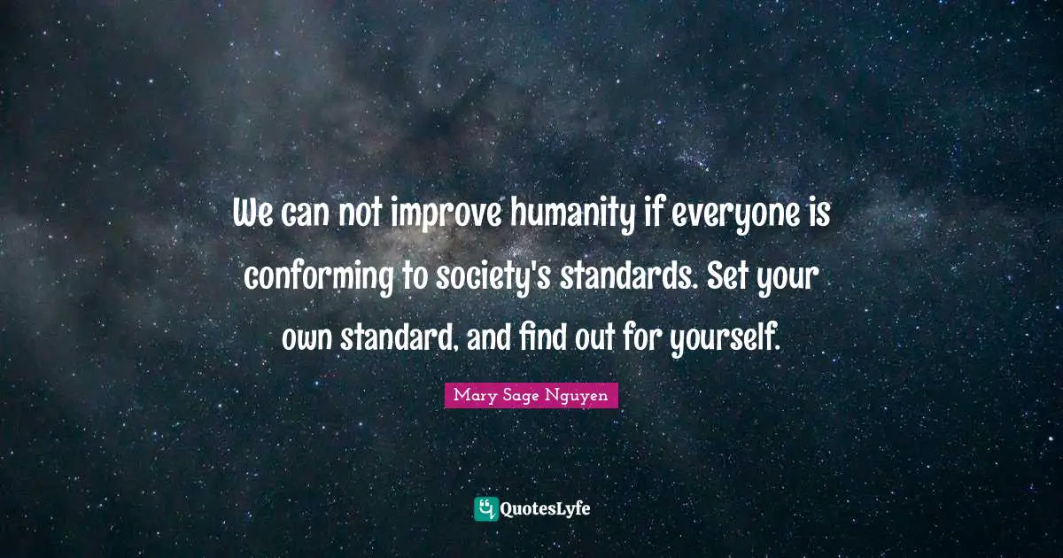 We can not improve humanity if everyone is conforming to society's standards. Set your own standard, and find out for yourself.