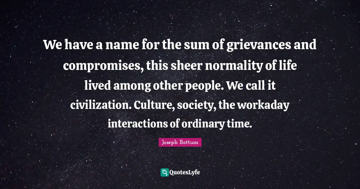 We have a name for the sum of grievances and compromises, this sheer normality of life lived among other people. We call it civilization. Culture, society, the workaday interactions of ordinary time.