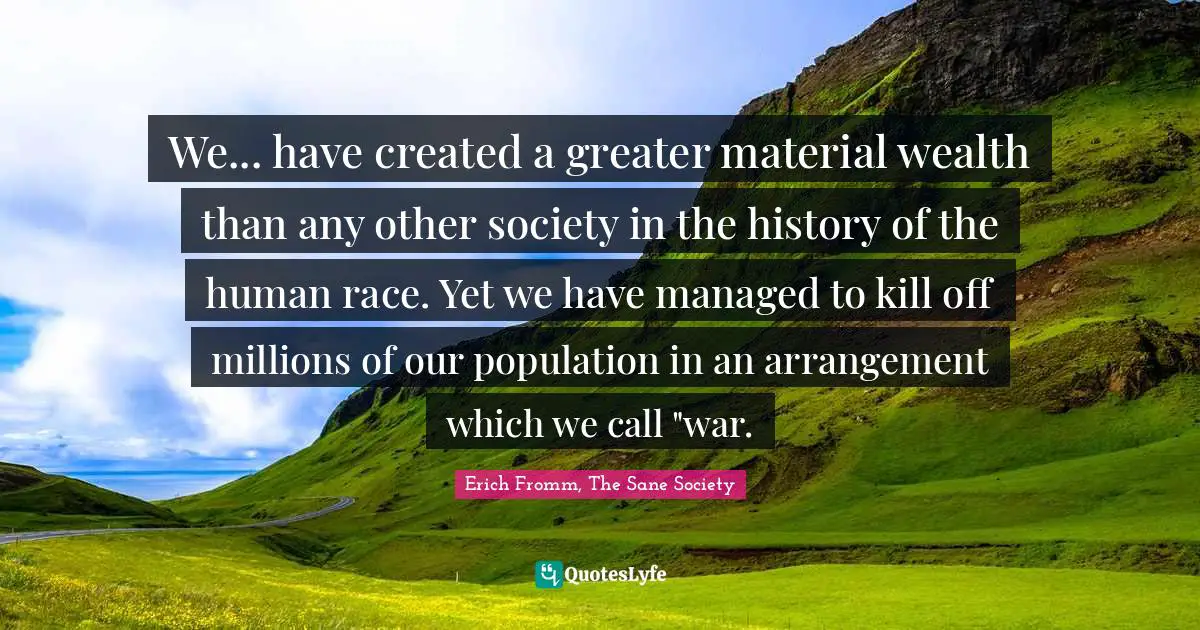 We... have created a greater material wealth than any other society in the history of the human race. Yet we have managed to kill off millions of our population in an arrangement which we call "war.