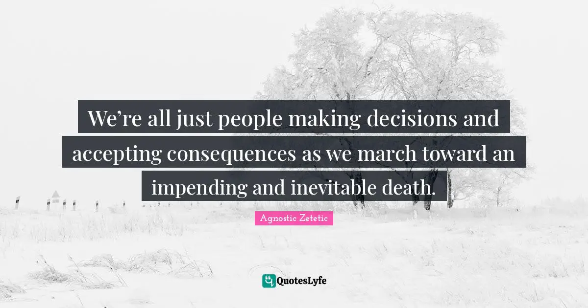 We’re all just people making decisions and accepting consequences as we march toward an impending and inevitable death.