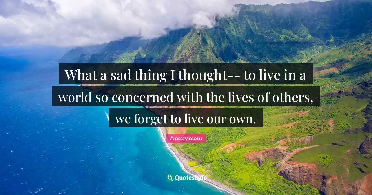 What a sad thing I thought-- to live in a world so concerned with the lives of others, we forget to live our own.