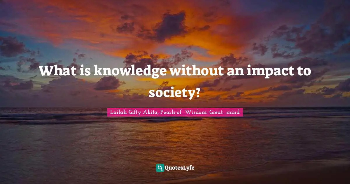 What is knowledge without an impact to society?