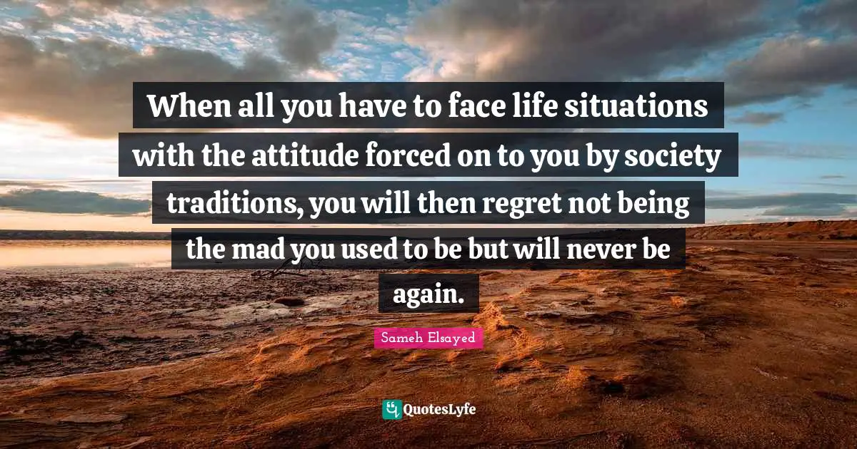 When all you have to face life situations with the attitude forced on to you by society traditions, you will then regret not being the mad you used to be but will never be again.