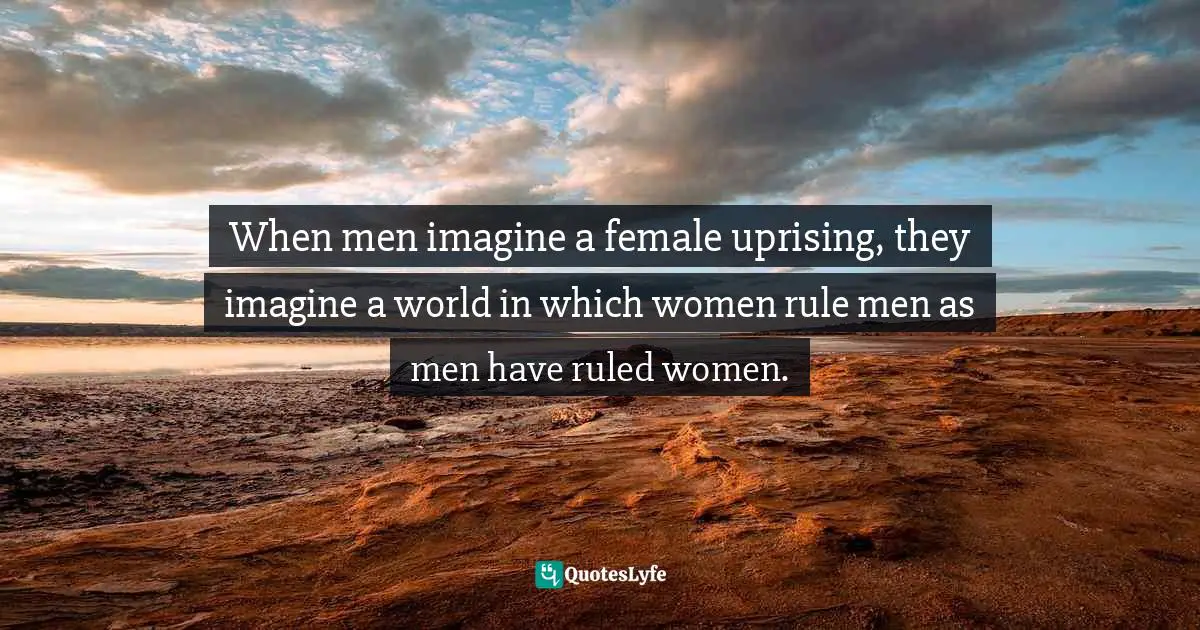 When men imagine a female uprising, they imagine a world in which women rule men as men have ruled women.