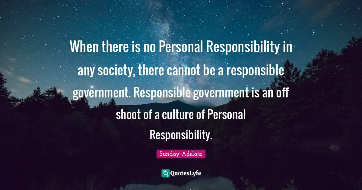 When there is no Personal Responsibility in any society, there cannot be a responsible government. Responsible government is an off shoot of a culture of Personal Responsibility.