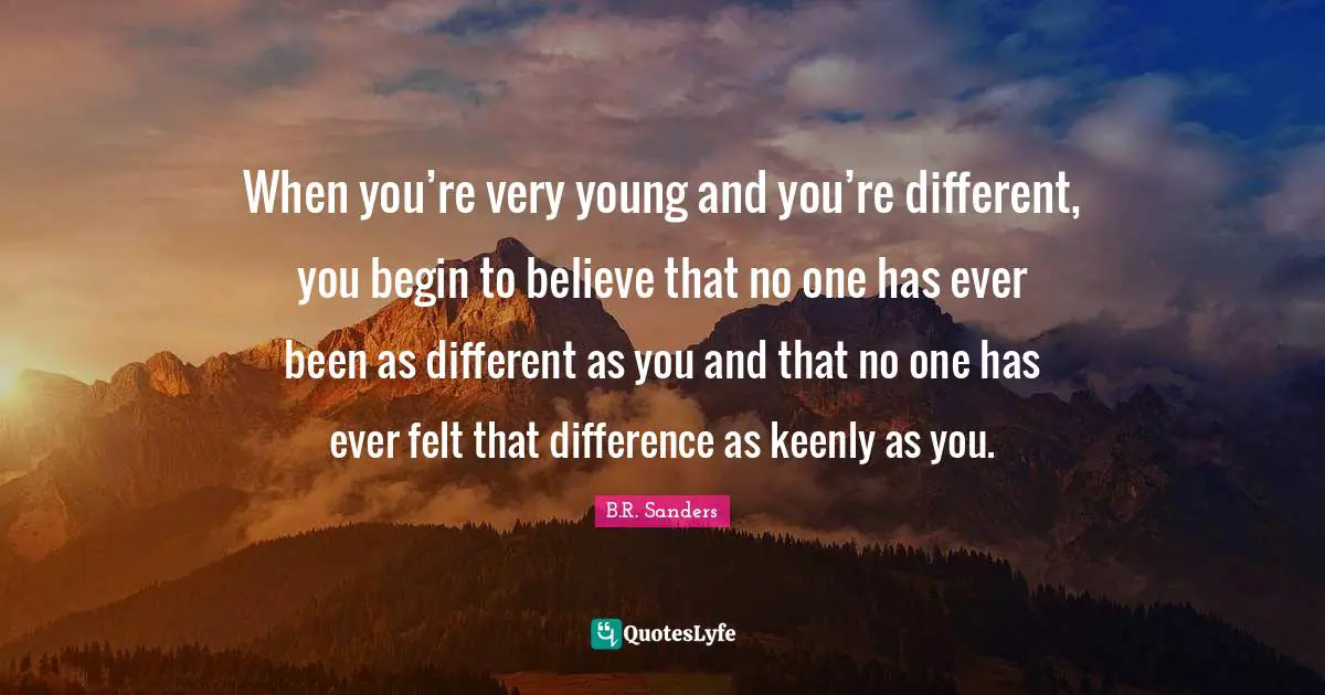 When you’re very young and you’re different, you begin to believe that no one has ever been as different as you and that no one has ever felt that difference as keenly as you.