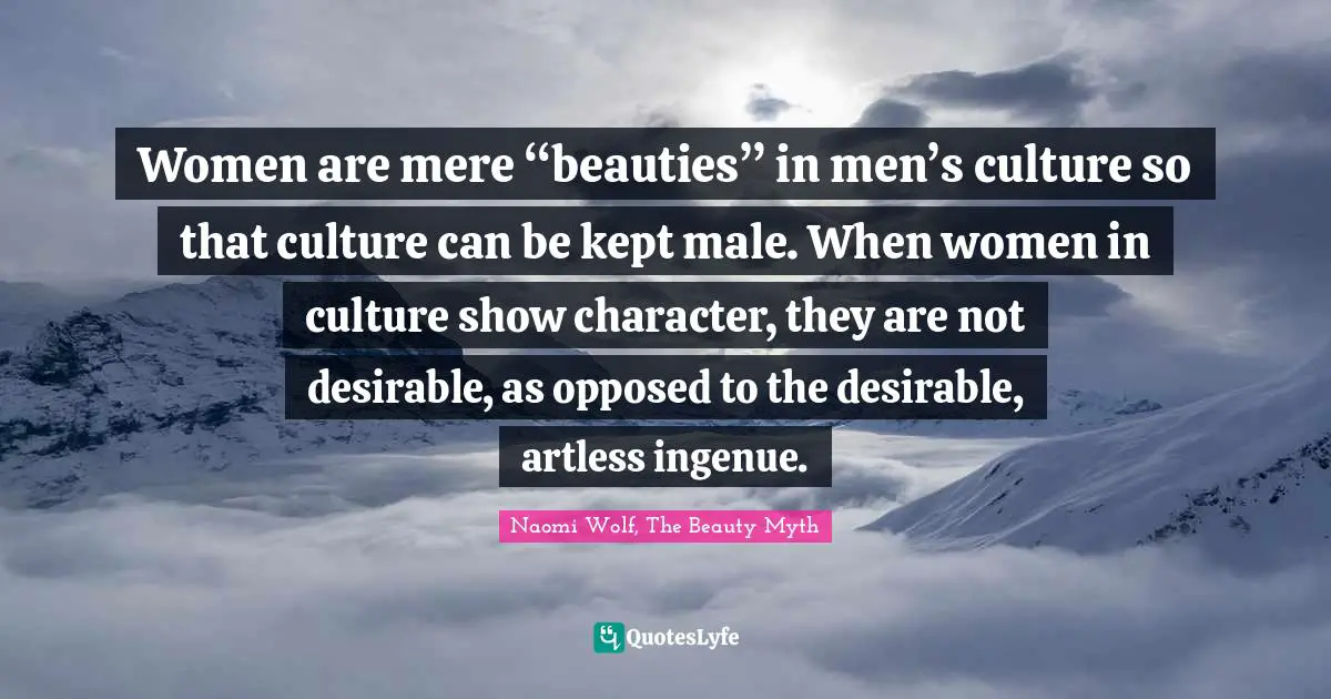 Women are mere “beauties” in men’s culture so that culture can be kept male. When women in culture show character, they are not desirable, as opposed to the desirable, artless ingenue.