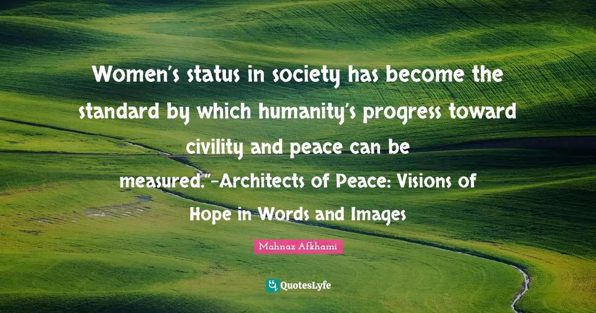 Women’s status in society has become the standard by which humanity’s progress toward civility and peace can be measured.”-Architects of Peace: Visions of Hope in Words and Images