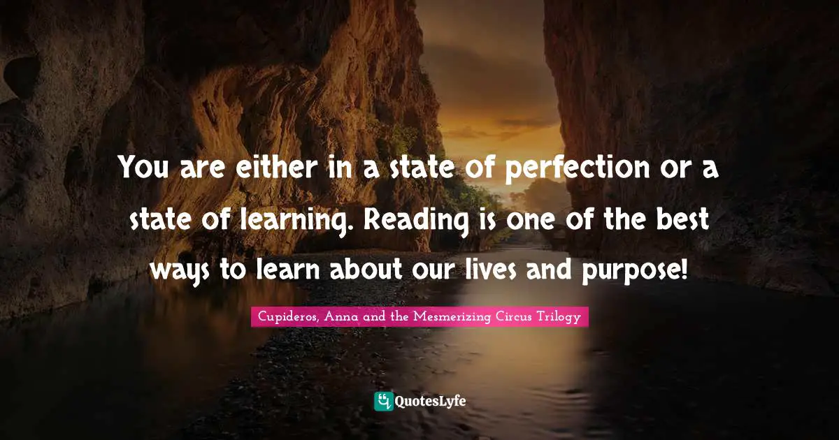 You are either in a state of perfection or a state of learning. Reading is one of the best ways to learn about our lives and purpose!