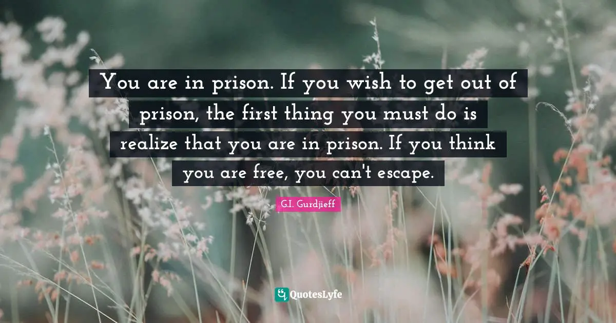 You are in prison. If you wish to get out of prison, the first thing you must do is realize that you are in prison. If you think you are free, you can't escape.