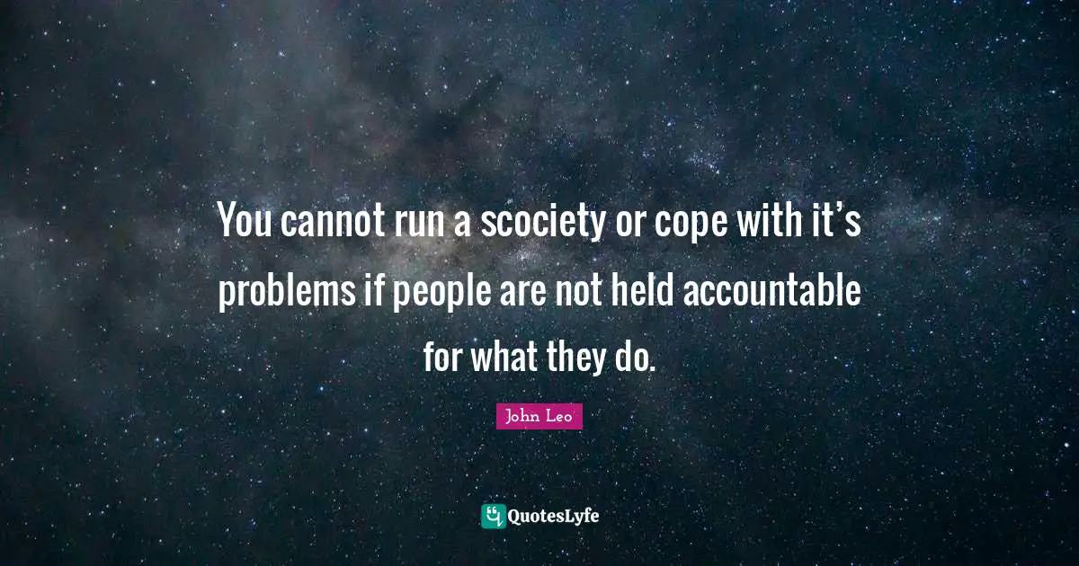 You cannot run a scociety or cope with it’s problems if people are not held accountable for what they do.