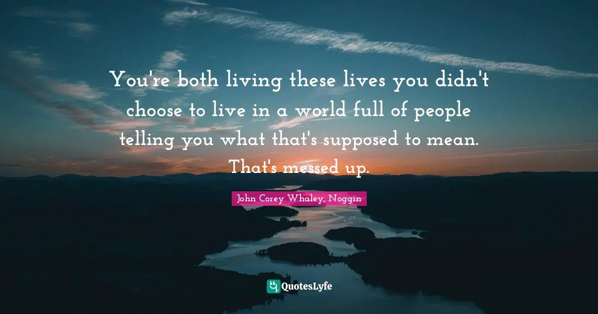 You're both living these lives you didn't choose to live in a world full of people telling you what that's supposed to mean. That's messed up.
