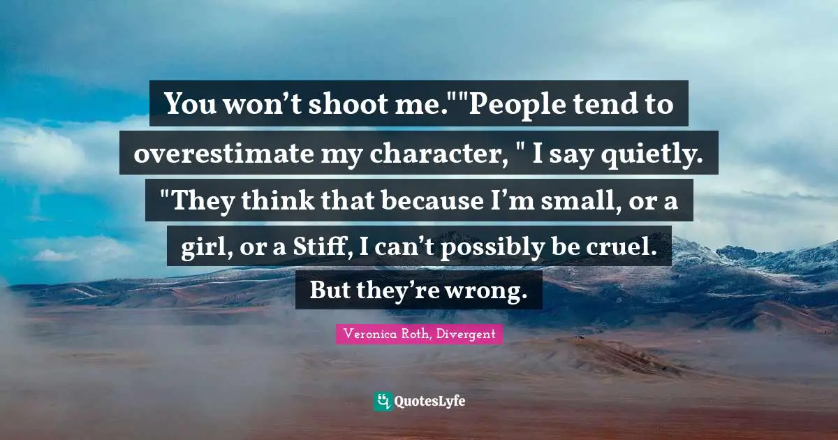 Veronica Roth, Divergent Quotes: "You won’t shoot me.""People tend to overestimate my character, " I say quietly. "They think that because I’m small, or a girl, or a Stiff, I can’t possibly be cruel. But they’re wrong."