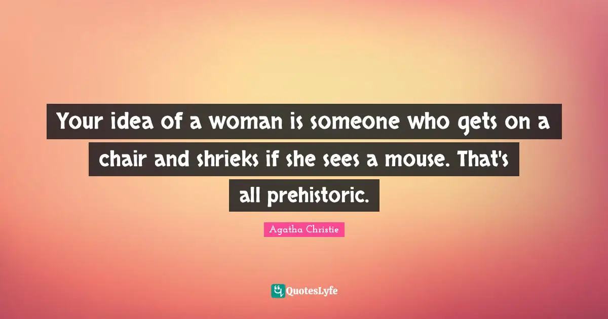 Your idea of a woman is someone who gets on a chair and shrieks if she sees a mouse. That's all prehistoric.