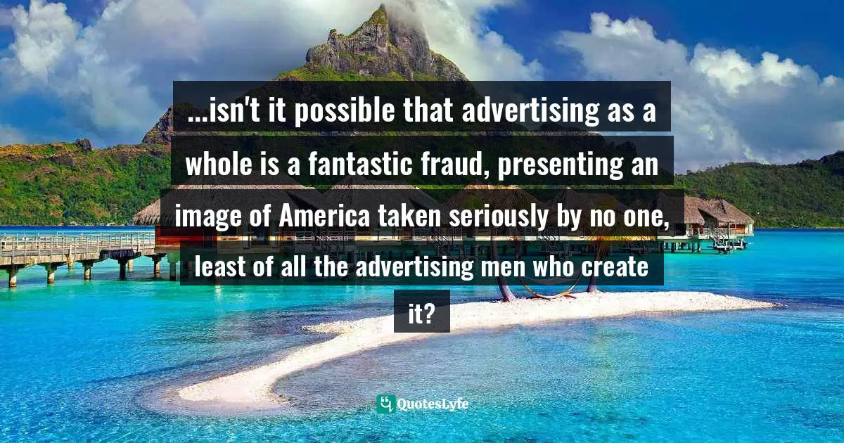 ...isn't it possible that advertising as a whole is a fantastic fraud, presenting an image of America taken seriously by no one, least of all the advertising men who create it?