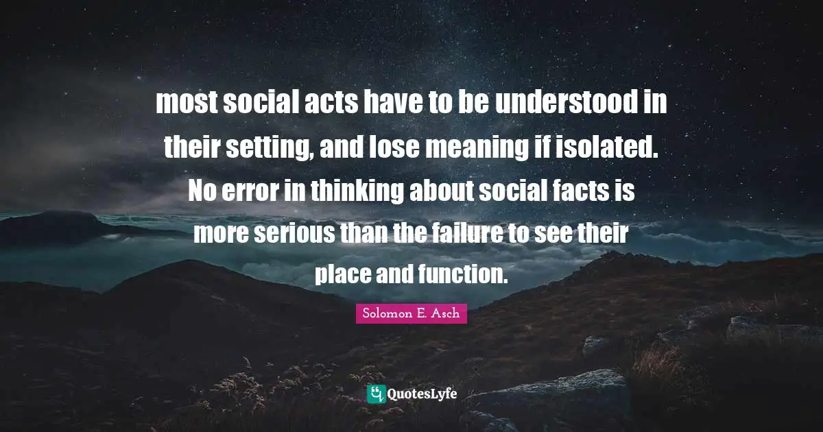 most social acts have to be understood in their setting, and lose meaning if isolated. No error in thinking about social facts is more serious than the failure to see their place and function.
